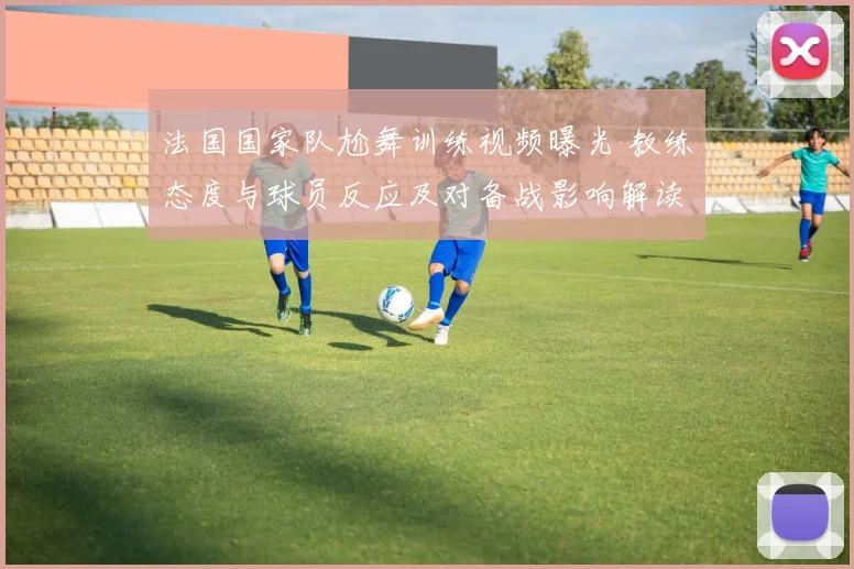 法国国家队尬舞训练视频曝光 教练态度与球员反应及对备战影响解读