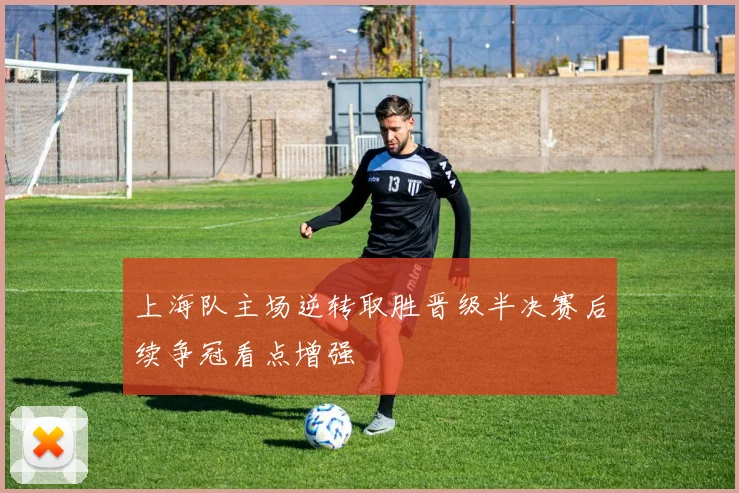 上海队主场逆转取胜晋级半决赛后续争冠看点增强