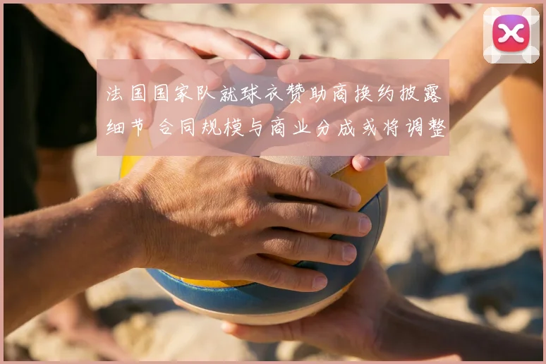法国国家队就球衣赞助商换约披露细节 合同规模与商业分成或将调整