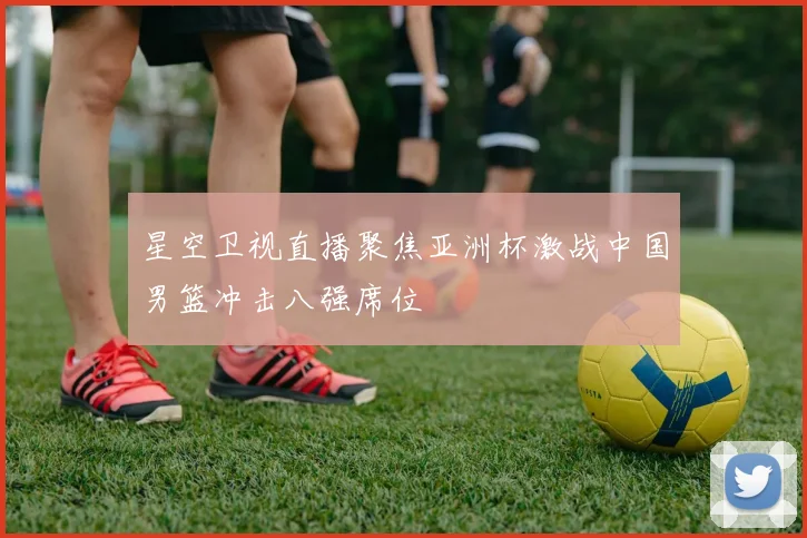 星空卫视直播聚焦亚洲杯激战中国男篮冲击八强席位