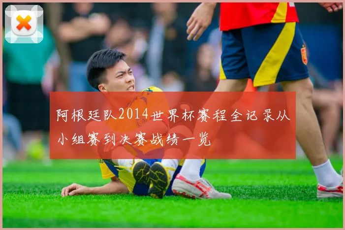 阿根廷队2014世界杯赛程全记录从小组赛到决赛战绩一览