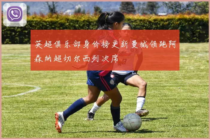 英超俱乐部身价榜更新曼城领跑阿森纳超切尔西列次席