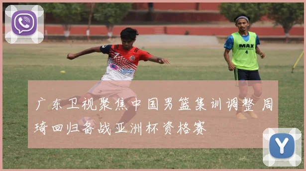 广东卫视聚焦中国男篮集训调整 周琦回归备战亚洲杯资格赛