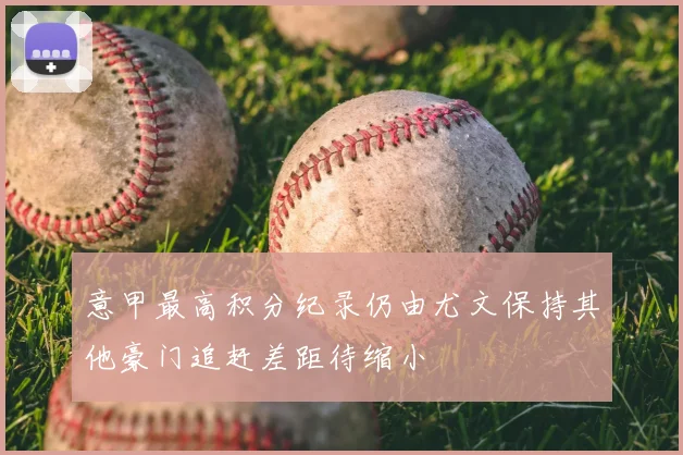 意甲最高积分纪录仍由尤文保持其他豪门追赶差距待缩小