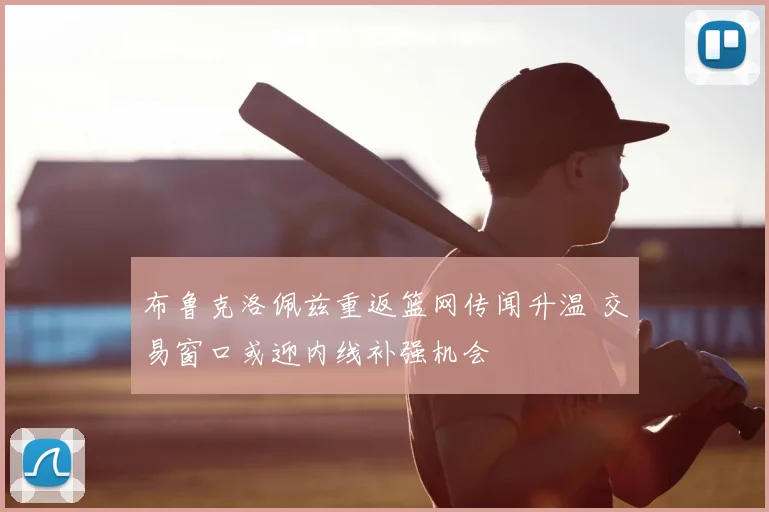 布鲁克洛佩兹重返篮网传闻升温 交易窗口或迎内线补强机会