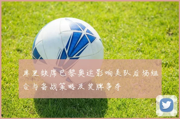 库里缺席巴黎奥运影响美队后场组合与备战策略及奖牌争夺
