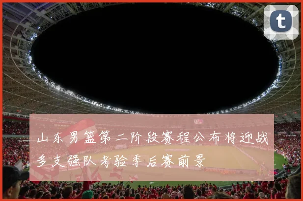 山东男篮第二阶段赛程公布将迎战多支强队考验季后赛前景