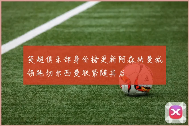 英超俱乐部身价榜更新阿森纳曼城领跑切尔西曼联紧随其后