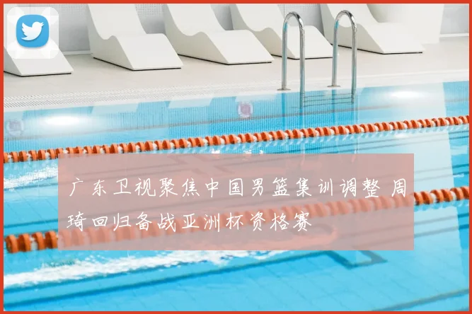 广东卫视聚焦中国男篮集训调整 周琦回归备战亚洲杯资格赛