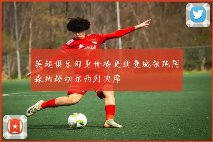 英超俱乐部身价榜更新曼城领跑阿森纳超切尔西列次席