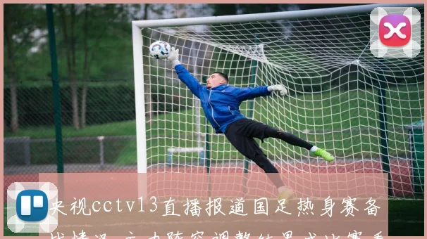 央视cctv13直播报道国足热身赛备战情况 主力阵容调整结果成比赛看点