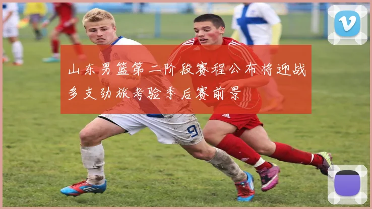 山东男篮第二阶段赛程公布将迎战多支劲旅考验季后赛前景