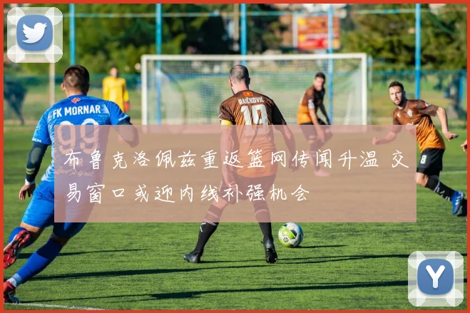 布鲁克洛佩兹重返篮网传闻升温 交易窗口或迎内线补强机会