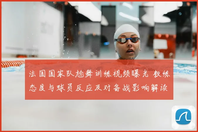 法国国家队尬舞训练视频曝光 教练态度与球员反应及对备战影响解读