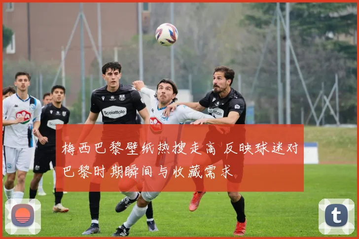 梅西巴黎壁纸热搜走高 反映球迷对巴黎时期瞬间与收藏需求