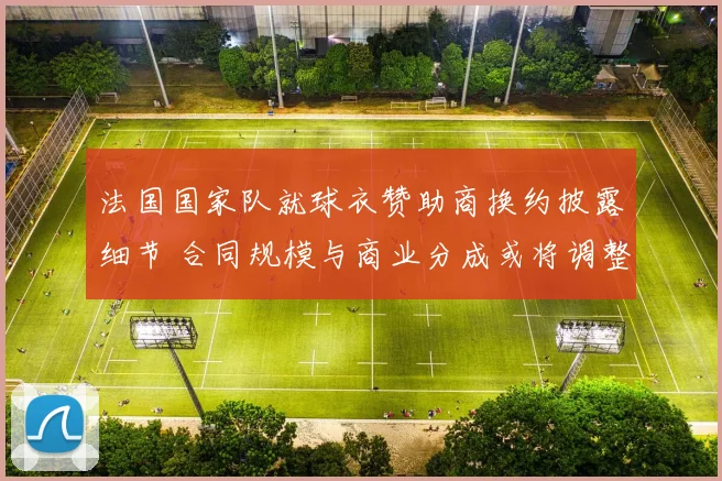 法国国家队就球衣赞助商换约披露细节 合同规模与商业分成或将调整