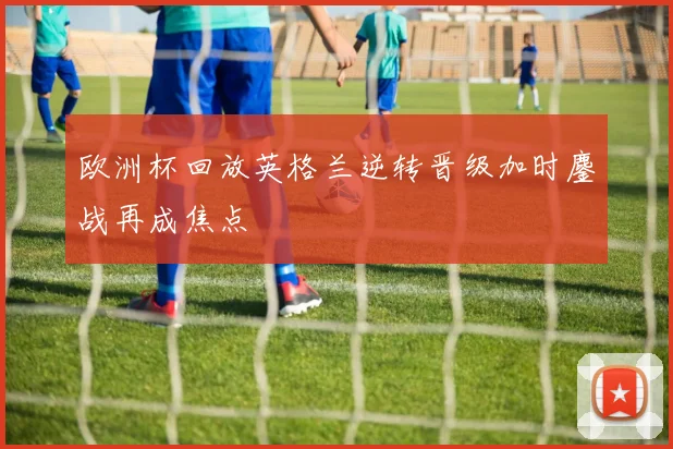 欧洲杯回放英格兰逆转晋级加时鏖战再成焦点