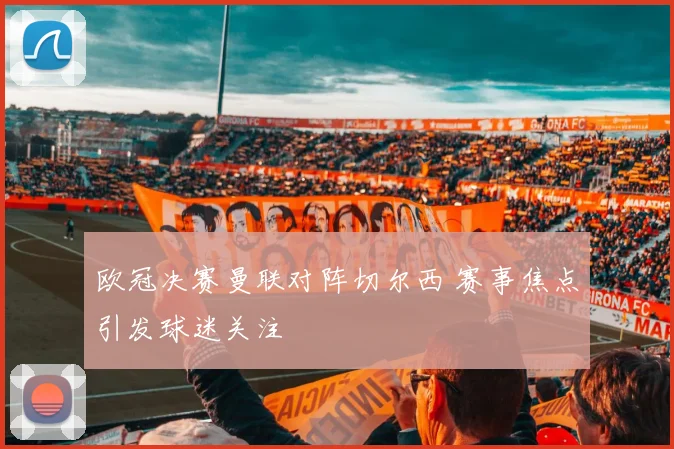 欧冠决赛曼联对阵切尔西 赛事焦点引发球迷关注