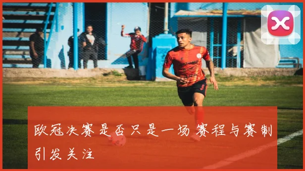 欧冠决赛是否只是一场 赛程与赛制引发关注