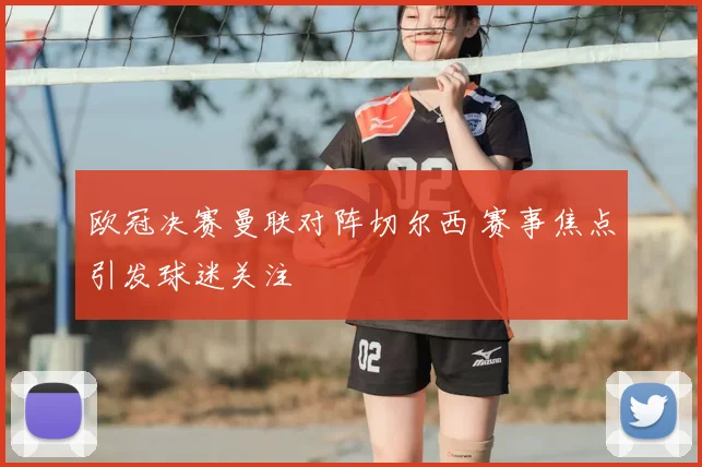 欧冠决赛曼联对阵切尔西 赛事焦点引发球迷关注