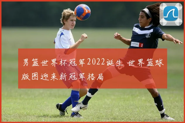 男篮世界杯冠军2022诞生 世界篮球版图迎来新冠军格局