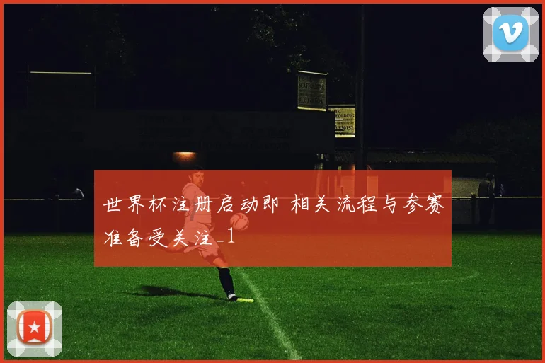 世界杯注册启动即 相关流程与参赛准备受关注_1