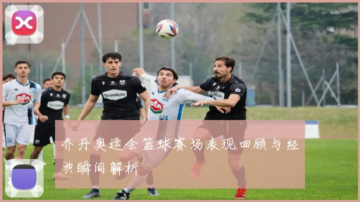 乔丹奥运会篮球赛场表现回顾与经典瞬间解析