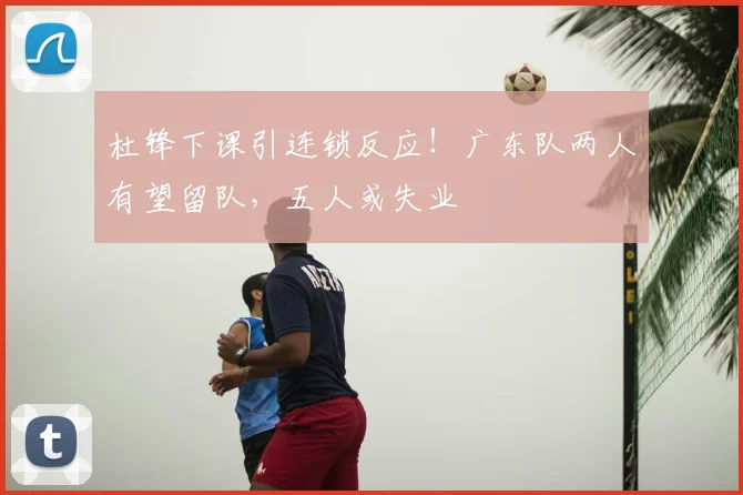 杜锋下课引连锁反应!广东队两人有望留队,五人或失业