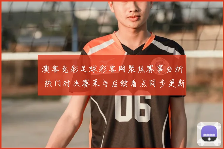 澳客竞彩足球彩客网聚焦赛事分析 热门对决赛果与后续看点同步更新