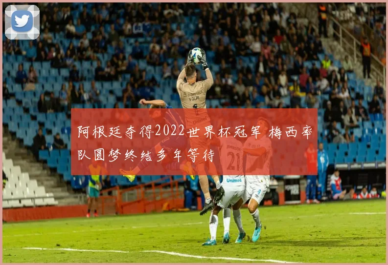 阿根廷夺得2022世界杯冠军 梅西率队圆梦终结多年等待