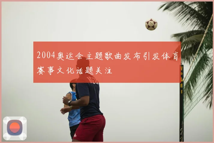 2004奥运会主题歌曲发布引发体育赛事文化话题关注