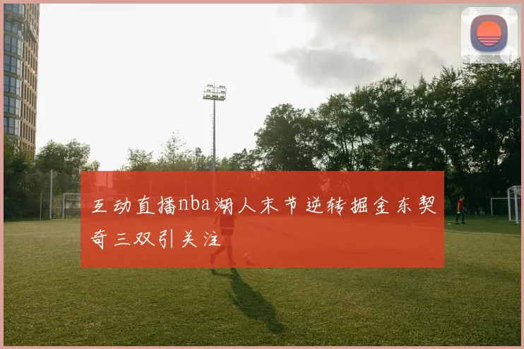互动直播nba湖人末节逆转掘金东契奇三双引关注