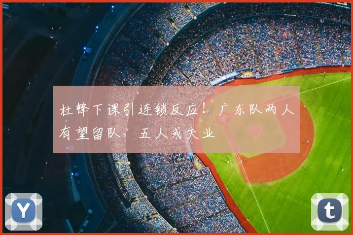 杜锋下课引连锁反应！广东队两人有望留队，五人或失业