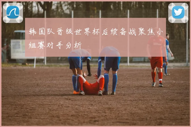 韩国队晋级世界杯后续备战聚焦小组赛对手分析
