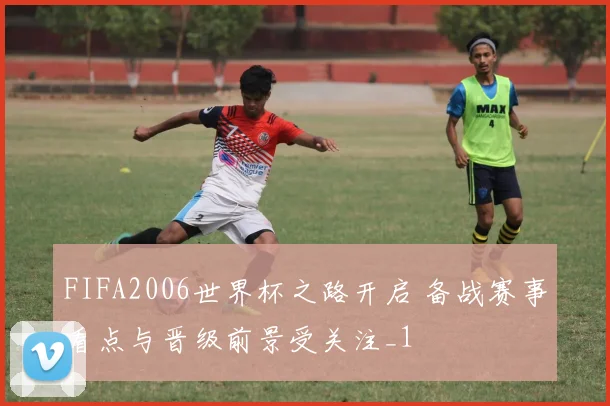 FIFA2006世界杯之路开启 备战赛事看点与晋级前景受关注_1