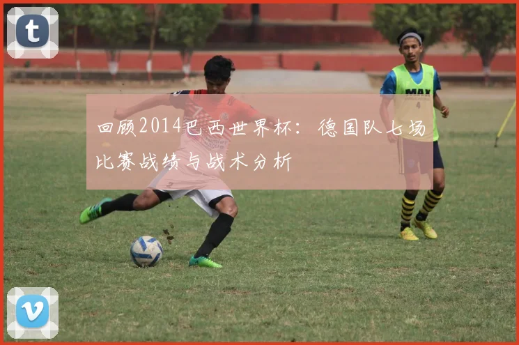 回顾2014巴西世界杯：德国队七场比赛战绩与战术分析