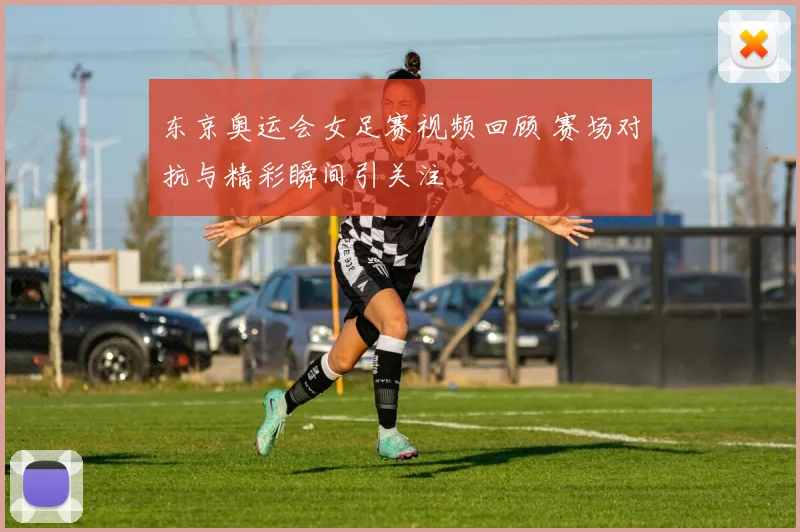 东京奥运会女足赛视频回顾 赛场对抗与精彩瞬间引关注